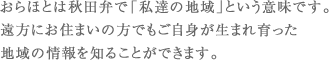 おらほとは秋田弁で「私達の地域」という意味です。遠方にお住まいの方でもご自身が生まれ育った地域の情報を知ることができます。